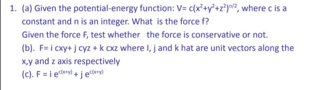 1. (a) Given the
potential-energy function: V= c(x²+y²+z²)/2, where c is a
constant and n is an integer. What is the force f?
Given the force F, test whether the force is conservative or not.
(b). F= i cxy+ j cyz + k cxz where I, j and k hat are unit vectors along the
x,y and z axis respectively
(c). Fiec(x+y)+jec(x+y)