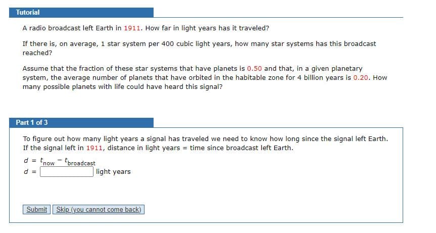 Tutorial
A radio broadcast left Earth in 1911. How far in light years has it traveled?
If there is, on average, 1 star system per 400 cubic light years, how many star systems has this broadcast
reached?
Assume that the fraction of these star systems that have planets is 0.50 and that, in a given planetary
system, the average number of planets that have orbited in the habitable zone for 4 billion years is 0.20. How
many possible planets with life could have heard this signal?
Part 1 of 3
To figure out how many light years a signal has traveled we need to know how long since the signal left Earth.
If the signal left in 1911, distance in light years = time since broadcast left Earth.
d =
tnow - tbroadcast
light years
= P
Submit
Skip (you cannot come back)
