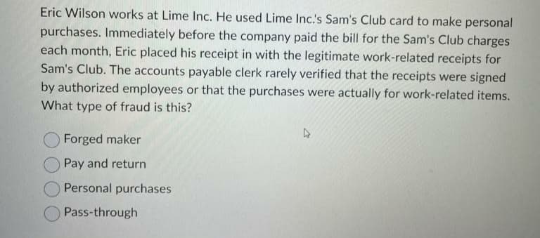 Eric Wilson works at Lime Inc. He used Lime Inc.'s Sam's Club card to make personal
purchases. Immediately before the company paid the bill for the Sam's Club charges
each month, Eric placed his receipt in with the legitimate work-related receipts for
Sam's Club. The accounts payable clerk rarely verified that the receipts were signed
by authorized employees or that the purchases were actually for work-related items.
What type of fraud is this?
Forged maker
Pay and return
Personal purchases
Pass-through
4