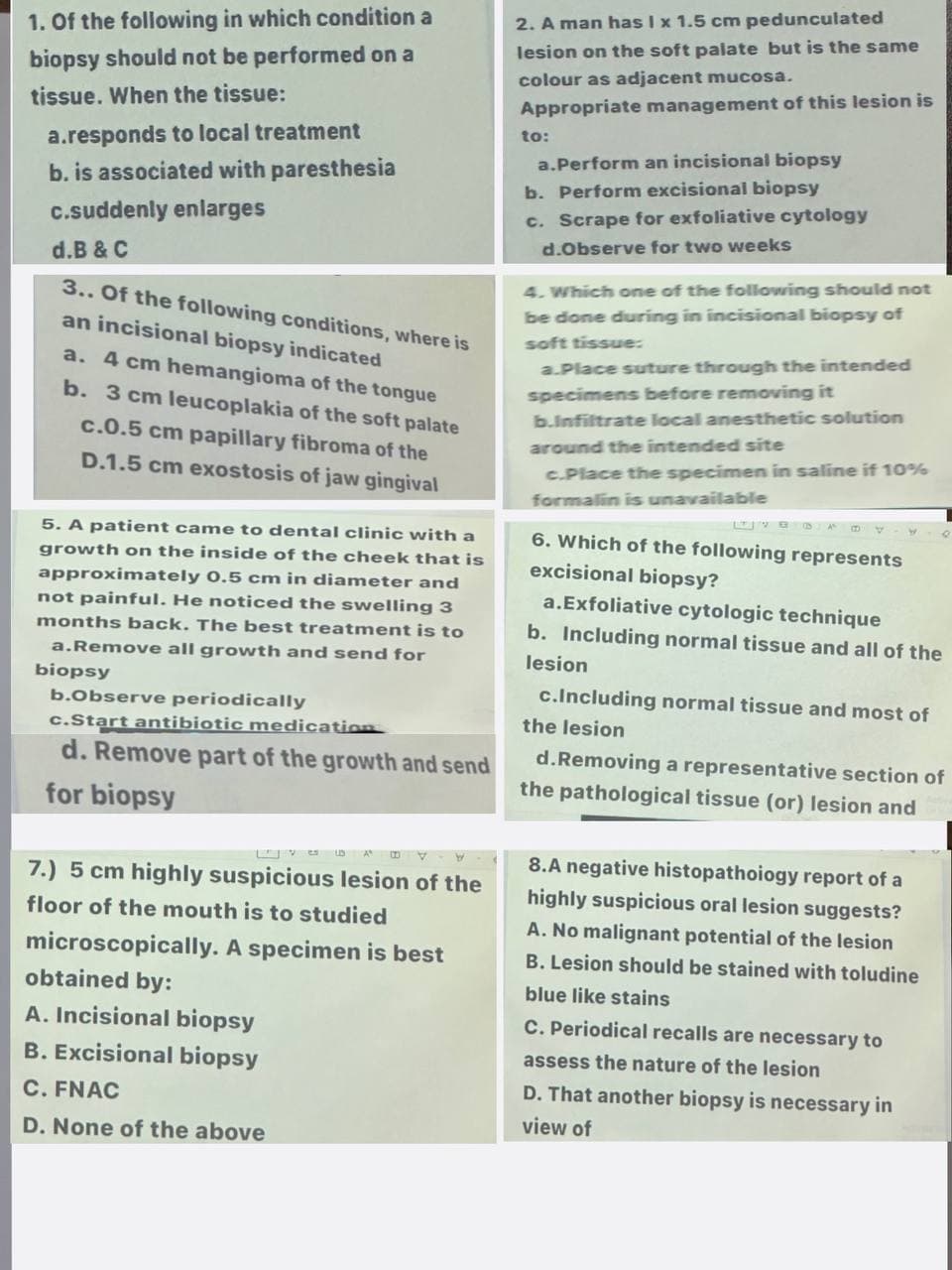 1. Of the following in which condition a
biopsy should not be performed on a
tissue. When the tissue:
a.responds to local treatment
b. is associated with paresthesia
c.suddenly enlarges
d.B & C
3.. Of the following conditions, where is
an incisional biopsy indicated
a. 4 cm hemangioma of the tongue
b. 3 cm leucoplakia of the soft palate
c.0.5 cm papillary fibroma of the
D.1.5 cm exostosis of jaw gingival
5. A patient came to dental clinic with a
growth on the inside of the cheek that is
approximately 0.5 cm in diameter and
not painful. He noticed the swelling 3
months back. The best treatment is to
a.Remove all growth and send for
biopsy
b.Observe periodically
c.Start antibiotic medication
d. Remove part of the growth and send
for biopsy
vs A
W
7.) 5 cm highly suspicious lesion of the
floor of the mouth is to studied
microscopically. A specimen is best
obtained by:
A. Incisional biopsy
B. Excisional biopsy
C. FNAC
D. None of the above
2. A man has I x 1.5 cm pedunculated
lesion on the soft palate but is the same
colour as adjacent mucosa.
Appropriate management of this lesion is
to:
a.Perform an incisional biopsy
b. Perform excisional biopsy
c. Scrape for exfoliative cytology
d.Observe for two weeks
4. Which one of the following should not
be done during in incisional biopsy of
soft tissue:
a.Place suture through the intended
specimens before removing it
b.Infiltrate local anesthetic solution
around the intended site
c.Place the specimen in saline if 10%
formalin is unavailable
6. Which of the following represents
excisional biopsy?
a. Exfoliative cytologic technique
b. Including normal tissue and all of the
lesion
c.Including normal tissue and most of
the lesion
d. Removing a representative section of
the pathological tissue (or) lesion and
8.A negative histopathology report of a
highly suspicious oral lesion suggests?
A. No malignant potential of the lesion
B. Lesion should be stained with toludine
blue like stains
C. Periodical recalls are necessary to
assess the nature of the lesion
D. That another biopsy is necessary in
view of