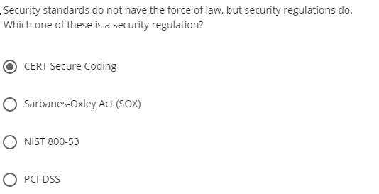Security standards do not have the force of law, but security regulations do.
Which one of these is a security regulation?
CERT Secure Coding
O Sarbanes-Oxley Act (SOX)
NIST 800-53
O PCI-DSS
