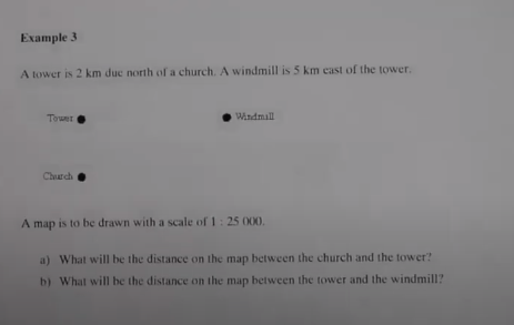 Example 3
A tower is 2 km duc north of a church. A windmill is 5 km cast of the tower.
Towet
Windmall
Charch
A map is to be drawn with a scale of 1: 25 000.
a) What will be the distance on the map between the church and the tower?
b) What will be the distance on the map between the tower and the windmill?
