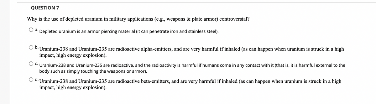 QUESTION 7
Why is the use of depleted uranium in military applications (e.g., weapons & plate armor) controversial?
Depleted uranium is an armor piercing material (it can penetrate iron and stainless steel).
a.
b.
· Uranium-238 and Uranium-235 are radioactive alpha-emitters, and are very harmful if inhaled (as can happen when uranium is struck in a high
impact, high energy explosion).
C.
Uranium-238 and Uranium-235 are radioactive, and the radioactivity is harmful if humans come in any contact with it (that is, it is harmful external to the
body such as simply touching the weapons or armor).
d. Uranium-238 and Uranium-235 are radioactive beta-emitters, and are very harmful if inhaled (as can happen when uranium is struck in a high
impact, high energy explosion).