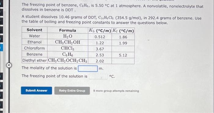 The freezing point of benzene, Ce He, is 5.50 °C at 1 atmosphere. A nonvolatile, nonelectrolyte that
dissolves in benzene is DDT.
A student dissolves 10.46 grams of DDT, CH, Cls (354.5 g/mol), in 292.4 grams of benzene. Use
the table of boiling and freezing point constants to answer the questions below.
Kb (°C/m) K (°C/m)
0.512
1.86
1.22
1.99
3.67
2.53
2.02
Formula
H₂O
CH3 CH₂OH
CHC13
C6H6
Diethyl ether CH3 CH₂ OCH₂ CH3
The molality of the solution is
The freezing point of the solution is
Solvent
Water
Ethanol
Chloroform
Benzene
Submit Answer
Retry Entire Group
m.
°C.
5.12
9 more group attempts remaining