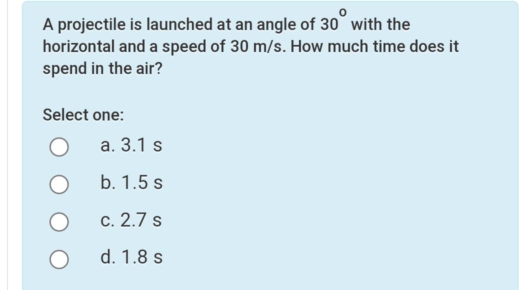 A projectile is launched at an angle of 30 with the
horizontal and a speed of 30 m/s. How much time does it
spend in the air?
Select one:
a. 3.1 s
b. 1.5 s
c. 2.7 s
d. 1.8 s
