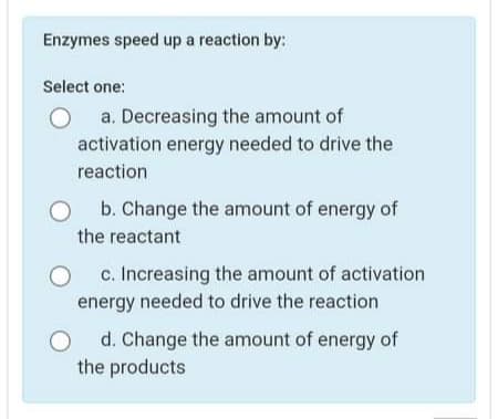 Enzymes speed up a reaction by:
Select one:
a. Decreasing the amount of
activation energy needed to drive the
reaction
b. Change the amount of energy of
the reactant
c. Increasing the amount of activation
energy needed to drive the reaction
d. Change the amount of energy of
the products
