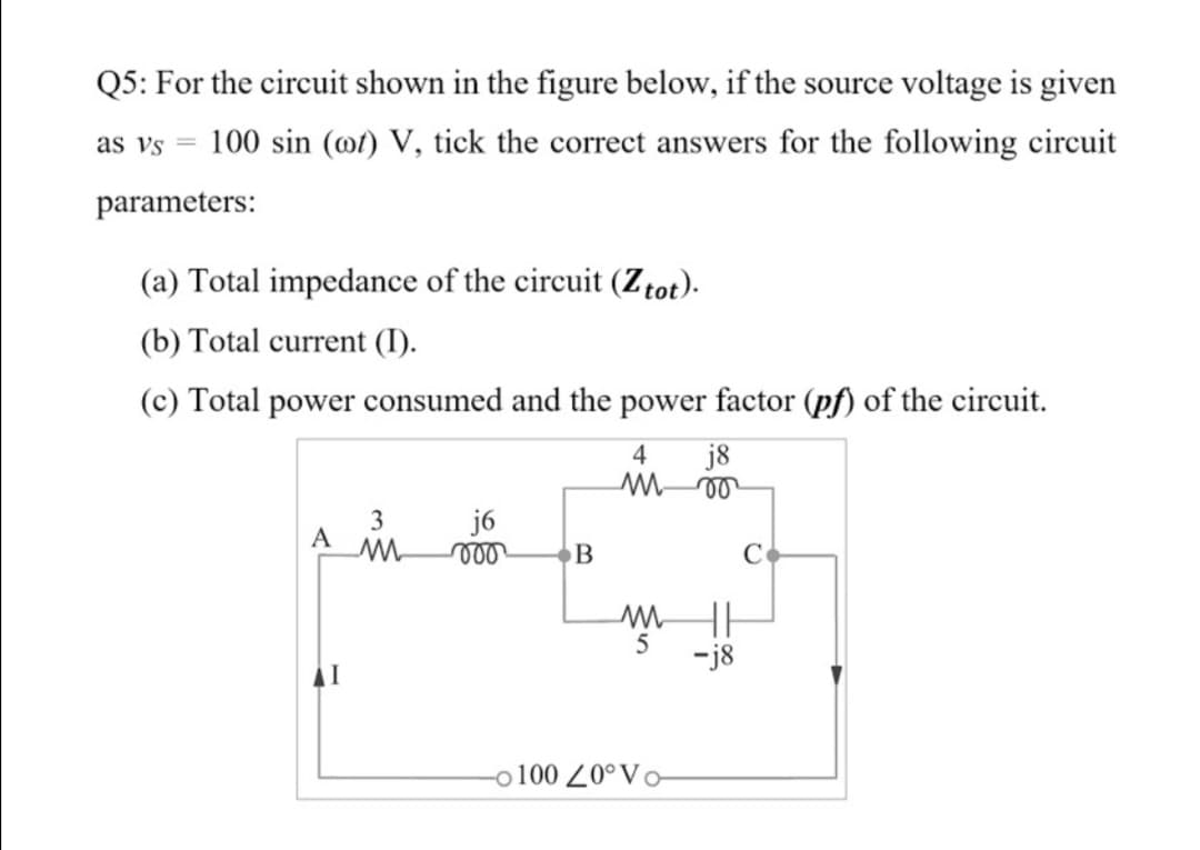 Q5: For the circuit shown in the figure below, if the source voltage is given
as vs
100 sin (@t) V, tick the correct answers for the following circuit
parameters:
(a) Total impedance of the circuit (Ztot).
(b) Total current (I).
(c) Total power consumed and the power factor (pf) of the circuit.

