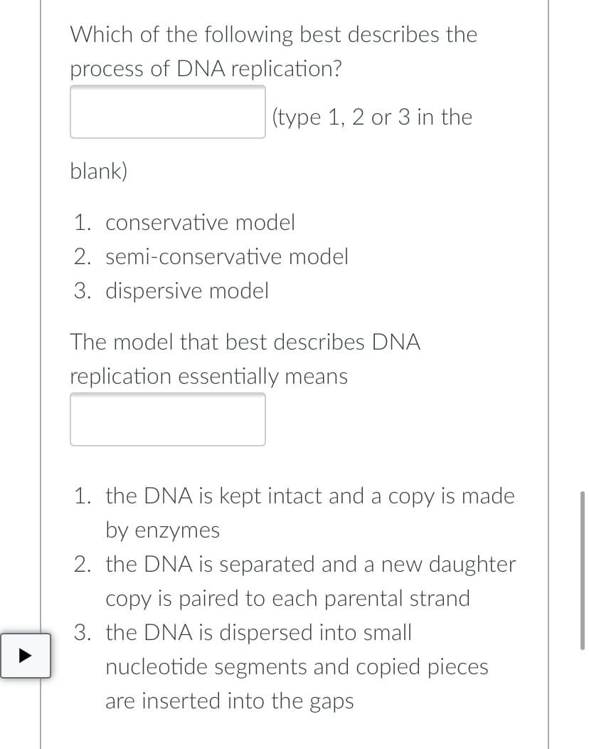 Which of the following best describes the
process of DNA replication?
(type 1, 2 or 3 in the
blank)
1. conservative model
2. semi-conservative model
3. dispersive model
The model that best describes DNA
replication essentially means
1. the DNA is kept intact and a copy is made
by enzymes
2. the DNA is separated and a new daughter
copy is paired to each parental strand
3. the DNA is dispersed into small
nucleotide segments and copied pieces
are inserted into the gaps