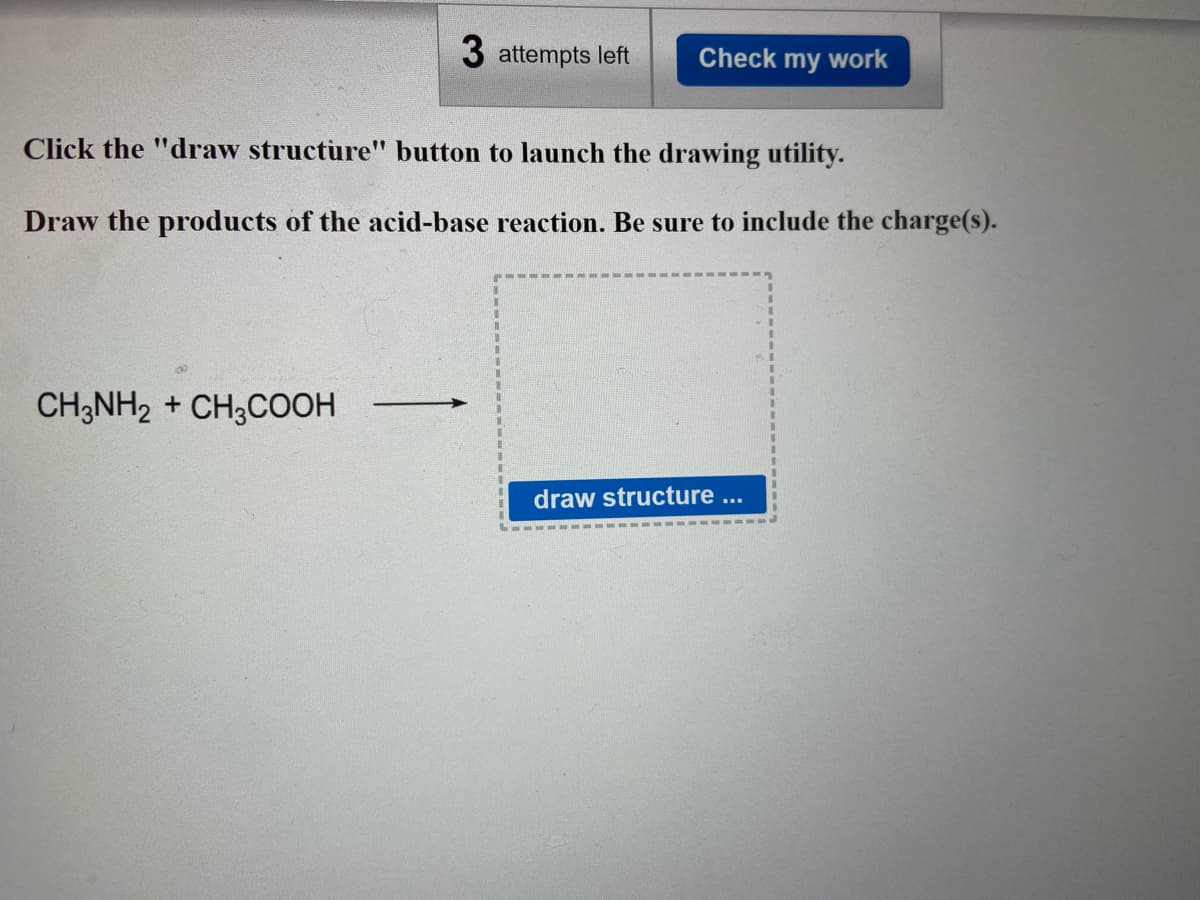 3 attempts left Check my work
Click the "draw structure" button to launch the drawing utility.
Draw the products of the acid-base reaction. Be sure to include the charge(s).
30
CH3NH2 + CH3COOH
->>>
draw structure ...