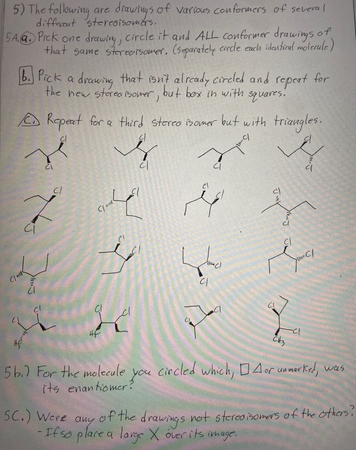 5) The following are drawings of various conformers of several
different stereoisomers.
5A.Q. Prck one drawing, circle it and ALL conformer drawings of
that same sterearsomer. (separately circle each identical molecule)
b. Pick a
drawing that isn't already circled and repeat for
the new stereoisomer, but box in with squares.
Repeat for a third stereo isomer but with triangles.
cl
je
7
ci
ody
C1 지대<
AveJ
Cl
38
HE
C
I
45
42
4
5b.) For the molecule
its enantiomer?
you
ہو ماتم
(cu cl
CH3
C/
circled which, DA or unmerked, was
SC.) Were any of the drawings not stereoisomers of the others?
-If so place a large X over its image.