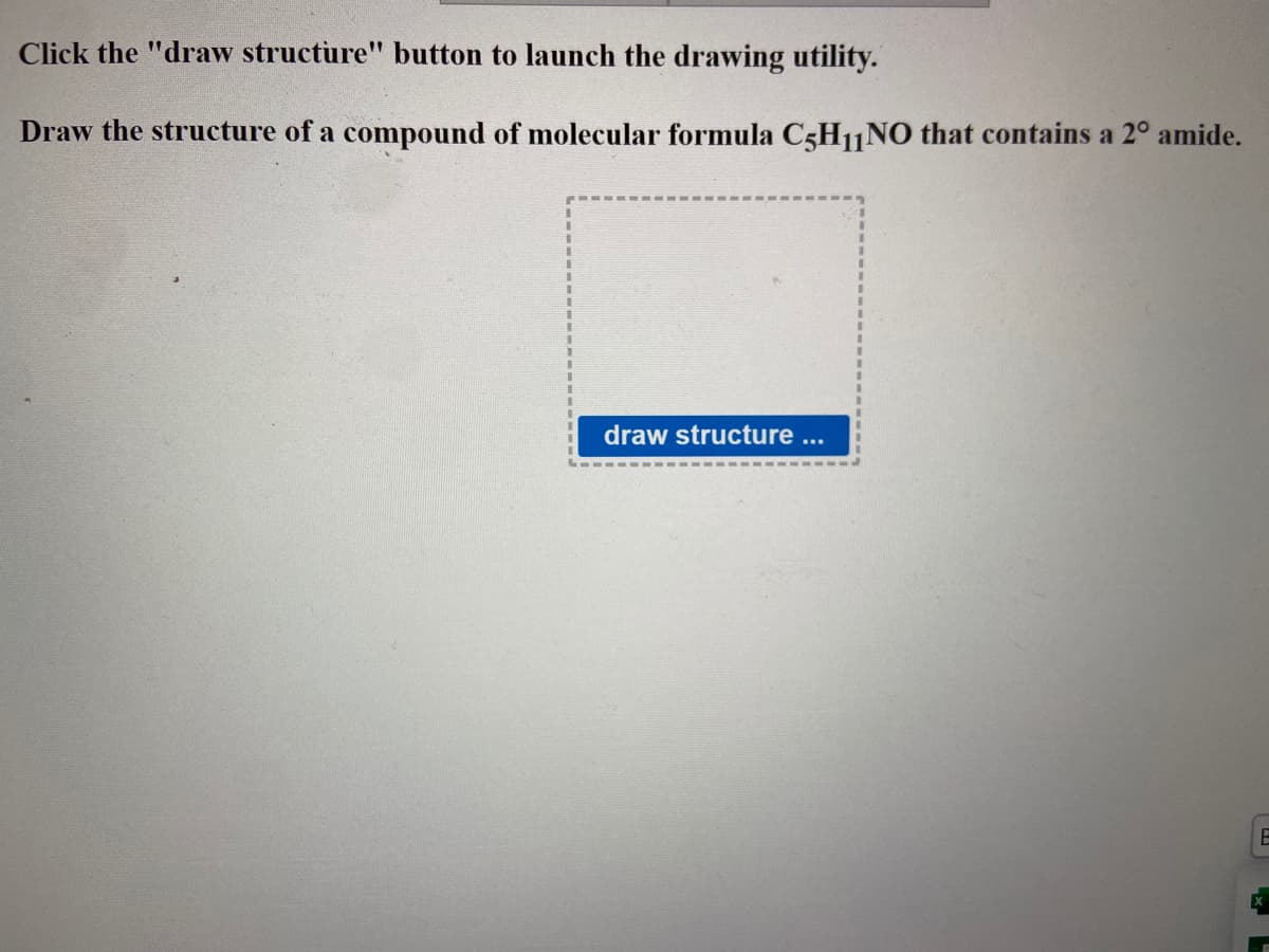 Click the "draw structure" button to launch the drawing utility.
Draw the structure of a compound of molecular formula C5H11NO that contains a 2° amide.
draw structure ...
