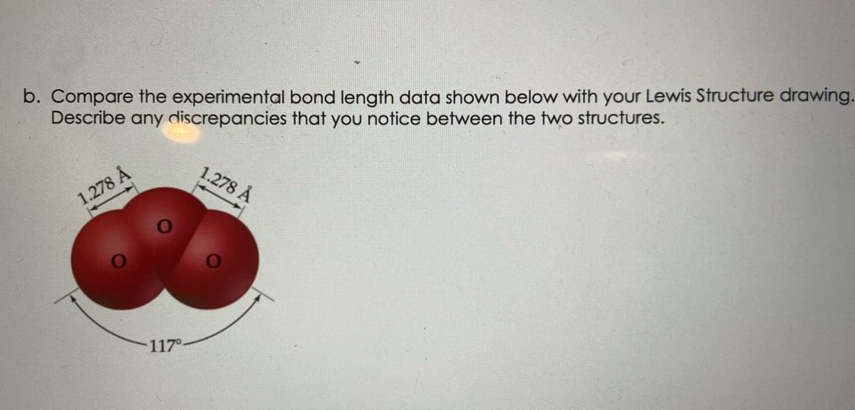 b. Compare the experimental bond length data shown below with your Lewis Structure drawing.
Describe any discrepancies that you notice between the two structures.
1.278 Å
1.278 Å
117°
