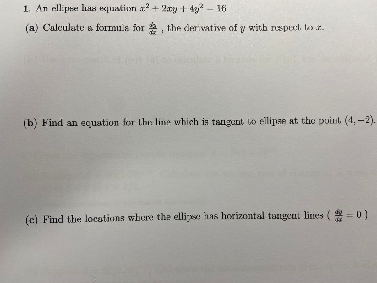 1. An ellipse has equation x2 + 2xy + 4y2 = 16
(a) Calculate a formula for d, the derivative of y with respect to x.
(b) Find an equation for the line which is tangent to ellipse at the point (4,-2).
(c) Find the locations where the ellipse has horizontal tangent lines ( = 0)
dx

