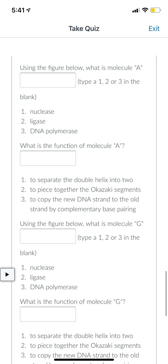 5:41
Take Quiz
Using the figure below, what is molecule "A"
(type a 1, 2 or 3 in the
blank)
1. nuclease
2. ligase
3. DNA polymerase
What is the function of molecule "A"?
1. to separate the double helix into two
2. to piece together the Okazaki segments
3. to copy the new DNA strand to the old
strand by complementary base pairing
Using the figure below, what is molecule "G"
(type a 1, 2 or 3 in the
blank)
1. nuclease
2. ligase
3. DNA polymerase
What is the function of molecule "G"?
1. to separate the double helix into two
2. to piece together the Okazaki segments
3. to copy the new DNA strand to the old
Exit