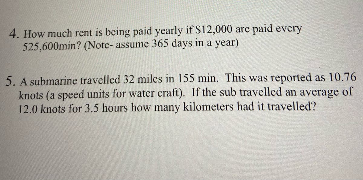 4. How much rent is being paid yearly if $12,000 are paid every
525,600min? (Note- assume 365 days in a year)
5. A submarine travelled 32 miles in 155 min. This was reported as 10.76
knots (a speed units for water craft). If the sub travelled an average of
12.0 knots for 3.5 hours how many kilometers had it travelled?
