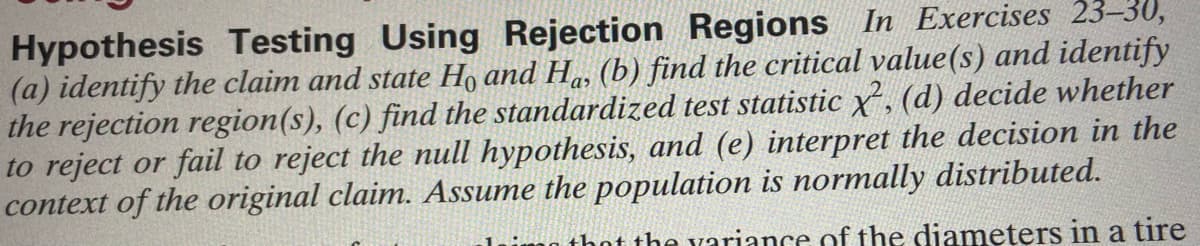 Hypothesis Testing Using Rejection Regions In Exercises 23-30,
(a) identify the claim and state Ho and Ha, (b) find the critical value(s) and identify
the rejection region(s), (c) find the standardized test statistic x, (d) decide whether
to reject or fail to reject the null hypothesis, and (e) interpret the decision in the
context of the original claim. Assume the population is normally distributed.
that the variance of the diameters in a tire
