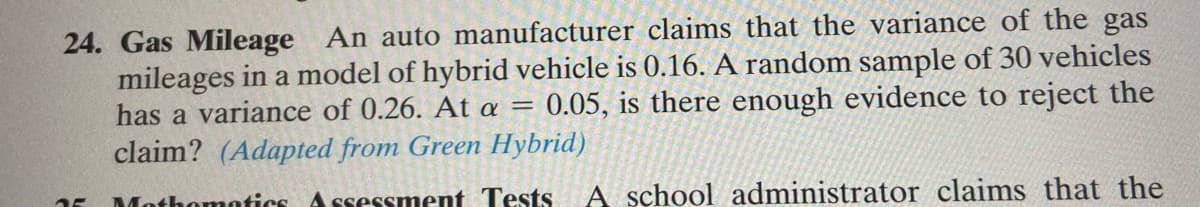 24. Gas Mileage An auto manufacturer claims that the variance of the gas
mileages in a model of hybrid vehicle is 0.16. A random sample of 30 vehicles
has a variance of 0.26. At a = 0.05, is there enough evidence to reject the
claim? (Adapted from Green Hybrid)
Mothomotics Assessment Tests
A school administrator claims that the

