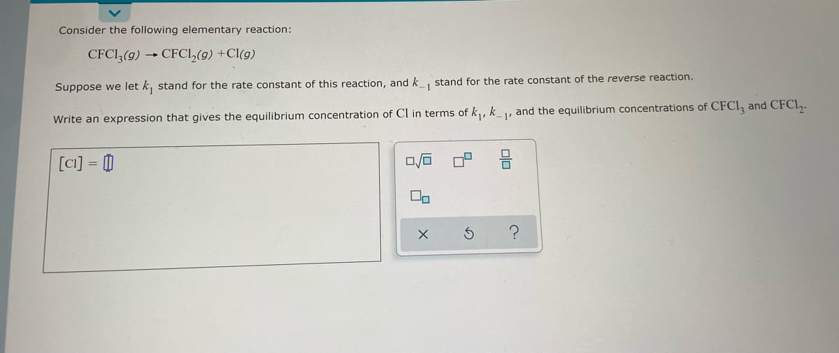 Consider the following elementary reaction:
CFC13(g) → CFC1₂(g) +Cl(g)
Suppose we let k, stand for the rate constant of this reaction, and k_, stand for the rate constant of the reverse reaction.
- 1
Write an expression that gives the equilibrium concentration of Cl in terms of k₁, k₁, and the equilibrium concentrations of CFC13 and CFCL₂.
[ci] = 0
0/0
00
X
5
S
010
?