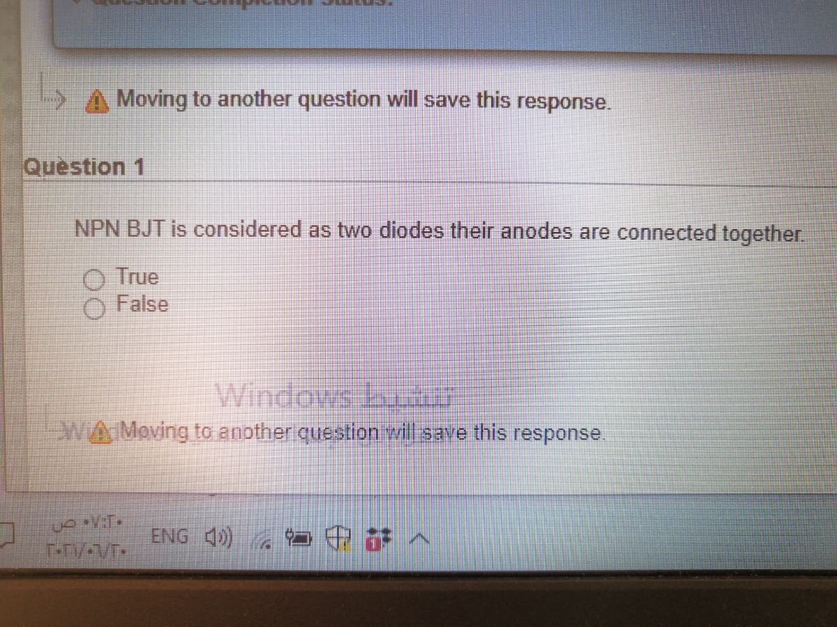 M E
Moving to another question will save this response.
Question 1
NPN BJT is considered as two diodes their anodes are connected together.
O True
False
Windows bur
WAMoving to anotheriquestion will save this response.
ENG 4)
中部へ
