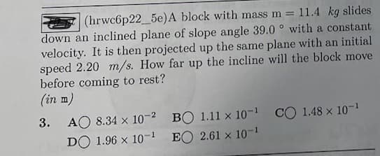 (hrwc6p22_5e) A block with mass m = 11.4 kg slides
down an inclined plane of slope angle 39.0° with a constant
velocity. It is then projected up the same plane with an initial
speed 2.20 m/s. How far up the incline will the block move
before coming to rest?
(in m)
3.
AO 8.34 × 10-2 BỘ 1.11×10-1 CÓ 1.48× 10-1
DO 1.96 x 10-¹
EO 2.61 x 10-¹