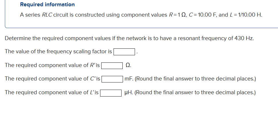 Required information
A series RLC circuit is constructed using component values R=10, C=10.00 F, and L=1/10.00 H.
Determine the required component values if the network is to have a resonant frequency of 430 Hz.
The value of the frequency scaling factor is
The required component value of R'is
The required component value of C'is
The required component value of L'is
Ω.
mF. (Round the final answer to three decimal places.)
μH. (Round the final answer to three decimal places.)