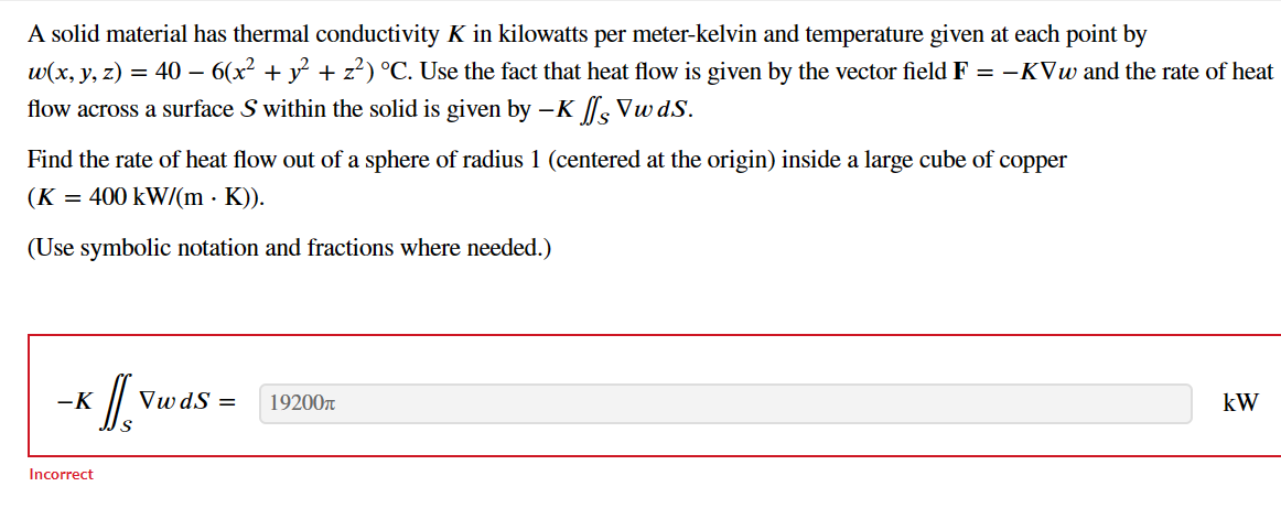 A solid material has thermal conductivity K in kilowatts per meter-kelvin and temperature given at each point by
w(x, y, z) = 40 – 6(x² + y² + z²) °C. Use the fact that heat flow is given by the vector field F = -KVw and the rate of heat
flow across a surface S within the solid is given by - K ff Vw ds.
Find the rate of heat flow out of a sphere of radius 1 (centered at the origin) inside a large cube of copper
(K = 400 kW/(m K)).
(Use symbolic notation and fractions where needed.)
-K
Incorrect
Il vu
VwdS = 19200T
kW