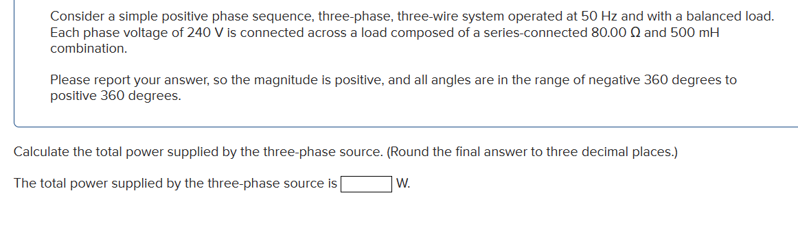 Consider a simple positive phase sequence, three-phase, three-wire system operated at 50 Hz and with a balanced load.
Each phase voltage of 240 V is connected across a load composed of a series-connected 80.00 and 500 mH
combination.
Please report your answer, so the magnitude is positive, and all angles are in the range of negative 360 degrees to
positive 360 degrees.
Calculate the total power supplied by the three-phase source. (Round the final answer to three decimal places.)
W.
The total power supplied by the three-phase source is