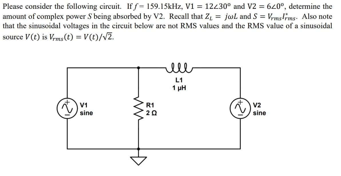 Please consider the following circuit. If f= 159.15kHz, V1 = 12230° and V2 = 620°, determine the
amount of complex power S being absorbed by V2. Recall that Z₁ jwL and S = Vrms Irms. Also note
that the sinusoidal voltages in the circuit below are not RMS values and the RMS value of a sinusoidal
source V (t) is Vrms (t) = V(t)/√2.
V1
sine
ww
R1
2 Ω
ell
L1
1 ΜΗ
V2
sine