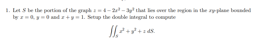 1. Let S be the portion of the graph z = 4 - 2x² − 3y2 that lies over the region in the xy-plane bounded
by x = 0, y = 0 and x + y = 1. Setup the double integral to compute
x² + y² + z dS.