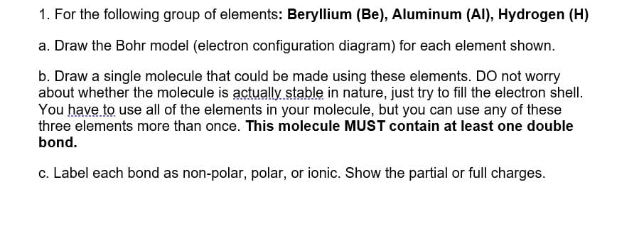 1. For the following group of elements: Beryllium (Be), Aluminum (Al), Hydrogen (H)
a. Draw the Bohr model (electron configuration diagram) for each element shown.
b. Draw a single molecule that could be made using these elements. Do not worry
about whether the molecule is actually stable in nature, just try to fill the electron shell.
You have to use all of the elements in your molecule, but you can use any of these
three elements more than once. This molecule MUST contain at least one double
bond.
c. Label each bond as non-polar, polar, or ionic. Show the partial or full charges.