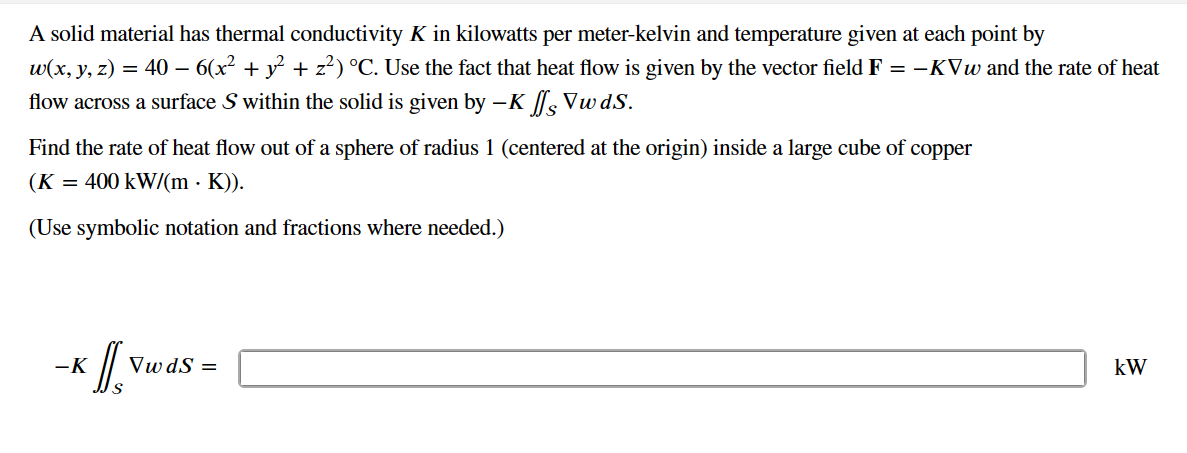 A solid material has thermal conductivity K in kilowatts per meter-kelvin and temperature given at each point by
w(x, y, z) = 40 – 6(x² + y² + z²) °C. Use the fact that heat flow is given by the vector field F = − KVw and the rate of heat
flow across a surface S within the solid is given by -K
Vwds.
Find the rate of heat flow out of a sphere of radius 1 (centered at the origin) inside a large cube of copper
(K
400 kW/(m K)).
(Use symbolic notation and fractions where needed.)
=
-K // Vw d
VwdS =
kW