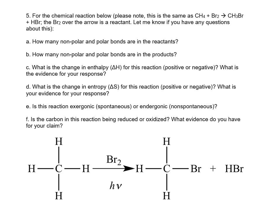 5. For the chemical reaction below (please note, this is the same as CH4 + Br2 → CH3Br
+ HBr; the Br2 over the arrow is a reactant. Let me know if you have any questions
about this):
a. How many non-polar and polar bonds are in the reactants?
b. How many non-polar and polar bonds are in the products?
c. What is the change in enthalpy (AH) for this reaction (positive or negative)? What is
the evidence for your response?
d. What is the change in entropy (AS) for this reaction (positive or negative)? What is
your evidence for your response?
e. Is this reaction exergonic (spontaneous) or endergonic (nonspontaneous)?
f. Is the carbon in this reaction being reduced or oxidized? What evidence do you have
for your claim?
H
H-CH-
H
Br₂
hv
H
H-C-Br +
-Br + HBr
H