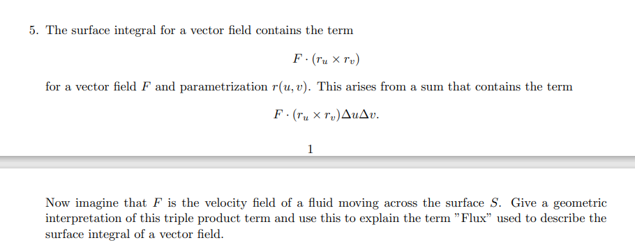 5. The surface integral for a vector field contains the term
F. (Tux Tv)
for a vector field F and parametrization r(u, v). This arises from a sum that contains the term
F·(ru xr)ΔυΔυ.
1
Now imagine that F is the velocity field of a fluid moving across the surface S. Give a geometric
interpretation of this triple product term and use this to explain the term "Flux" used to describe the
surface integral of a vector field.
