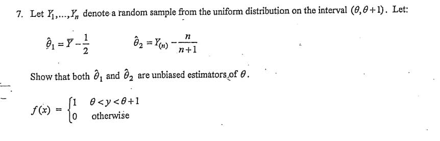 7. Let Y₁,...,, denote a random sample from the uniform distribution on the interval (0,0+1). Let:
3₁ = 8 - 12/2
Y
8₂ = Y(n)
n
n+1
Show that both ₁ and 2 are unbiased estimators of 0.
>-{
=
[1 0<y<0+1
otherwise
f (x)
2.