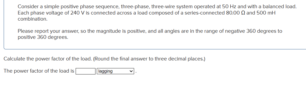 Consider a simple positive phase sequence, three-phase, three-wire system operated at 50 Hz and with a balanced load.
Each phase voltage of 240 V is connected across a load composed of a series-connected 80.00 Q and 500 mH
combination.
Please report your answer, so the magnitude is positive, and all angles are in the range of negative 360 degrees to
positive 360 degrees.
Calculate the power factor of the load. (Round the final answer to three decimal places.)
The power factor of the load is
lagging