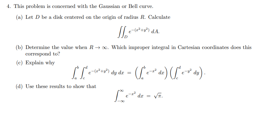 4. This problem is concerned with the Gaussian or Bell curve.
(a) Let D be a disk centered on the origin of radius R. Calculate
Je-
e¯(z²+y²) dA.
(b) Determine the value when R→∞o. Which improper integral in Cartesian coordinates does this
correspond to?
(c) Explain why
(d) Use these results to show that
[*[*e-²³+3³) dy dx = (* ²³ dx) ([^e²² dy).
e
с
a
с
Le-²
-1²
dx =
√R.