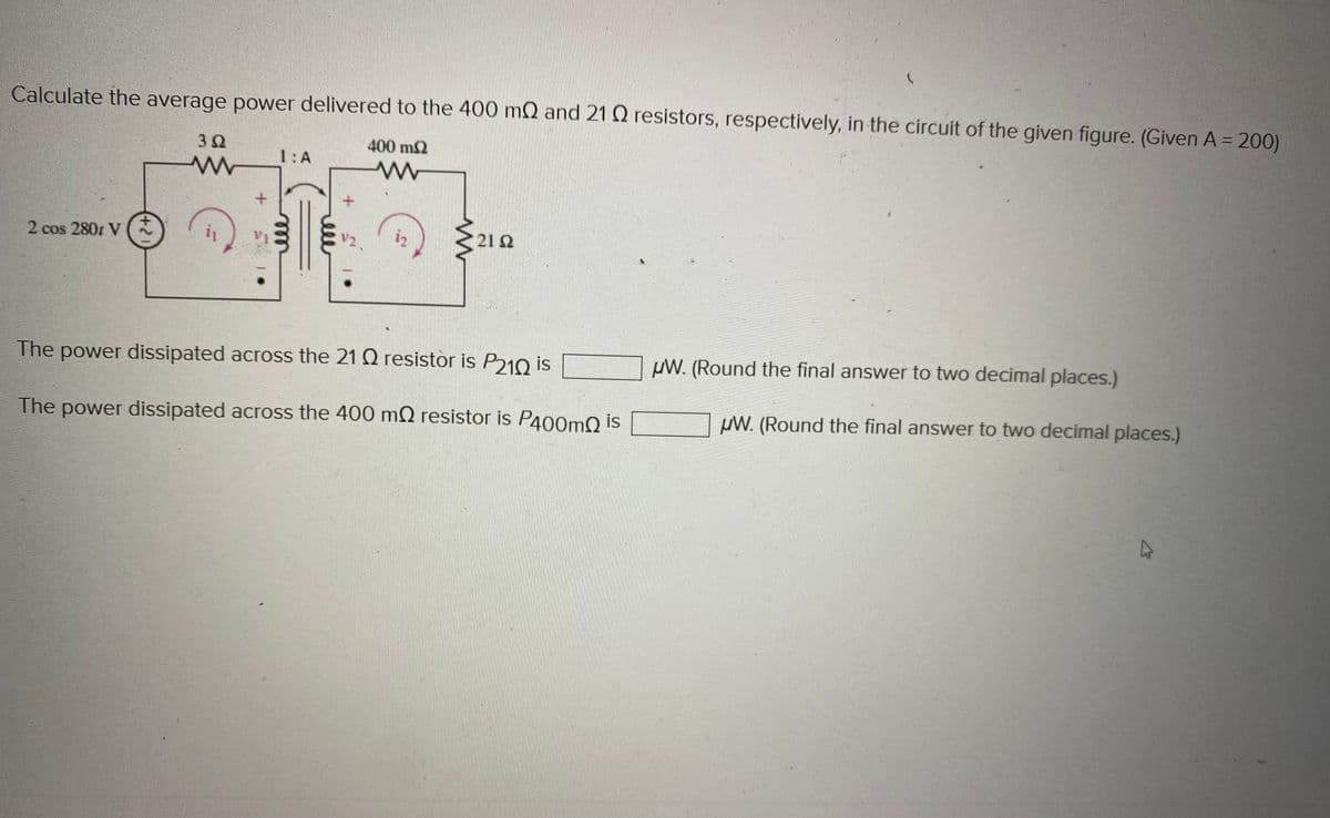Calculate the average power delivered to the 400 m2 and 21 22 resistors, respectively, in the circuit of the given figure. (Given A = 200)
400 m2
www
2 cos 2801 V
3 Ω
www
+
1: A
V2
12
<u
21.52
The power dissipated across the 21 22 resistor is P210 is
The power dissipated across the 400 m2 resistor is P400m is
µW. (Round the final answer to two decimal places.)
µW. (Round the final answer to two decimal places.)