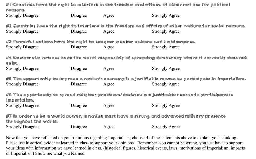 #1 Countries have the right to interfere in the freedom and affairs of other nations for political
Disagree
Agree
Strongly Agree
#2 Countries have the right to interfere in the freedom and affairs of other nations for social reasons.
Strongly Disagree
Disagree
Agree
Strongly Agree
reasons.
Strongly Disagree
#3 Powerful nations have the right to conquer weaker nations and build empires.
Strongly Disagree
Disagree
Agree
Strongly Agree
#4 Democratic nations have the moral responsibly of spreading democracy where it currently does not
exist.
Strongly Disagree
Disagree
Agree
#5 The opportunity to improve a nation's economy is a justifiable reason to participate in Imperialism.
Strongly Disagree
Disagree
Agree
Strongly Agree
Strongly Agree
#6 The opportunity to spread religious practices/doctrine is a justifiable reason to participate in
Imperialism.
Strongly Disagree
Disagree
Agree
Strongly Agree
#7 In order to be a world power, a nation must have a strong and advanced military presence
throughout the world.
Strongly Disagree
Disagree
Agree
Strongly Agree
Now that you have reflected on your opinions regarding Imperialism, choose 4 of the statements above to explain your thinking.
Please use historical evidence learned in class to support your opinions. Remember, you cannot be wrong, you just have to support
your ideas with information we have learned in class. (historical figures, historical events, laws, motivations of Imperialism, impacts
of Imperialism) Show me what you learned!