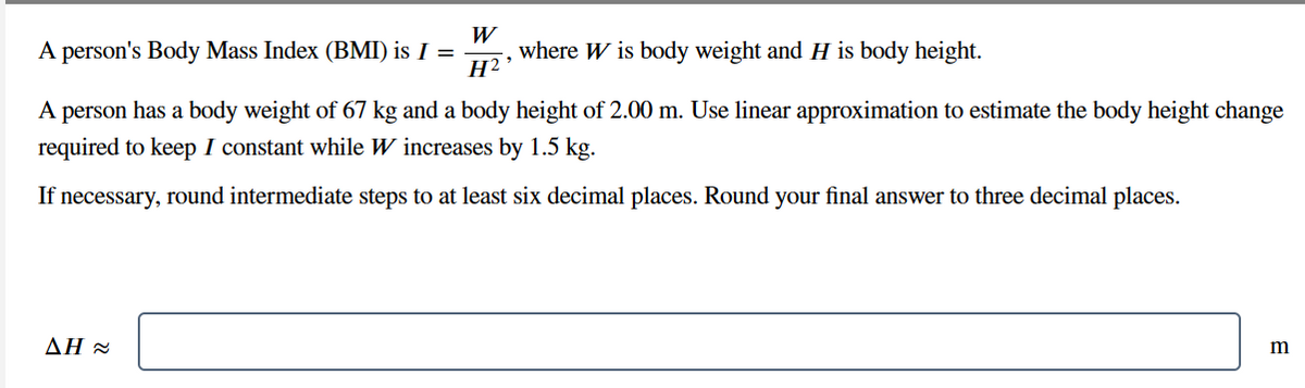 A person's Body Mass Index (BMI) is I =
where W is body weight and H is body height.
A person has a body weight of 67 kg and a body height of 2.00 m. Use linear approximation to estimate the body height change
required to keep I constant while W increases by 1.5 kg.
If necessary, round intermediate steps to at least six decimal places. Round your final answer to three decimal places.
W
H2⁹
AH≈
m