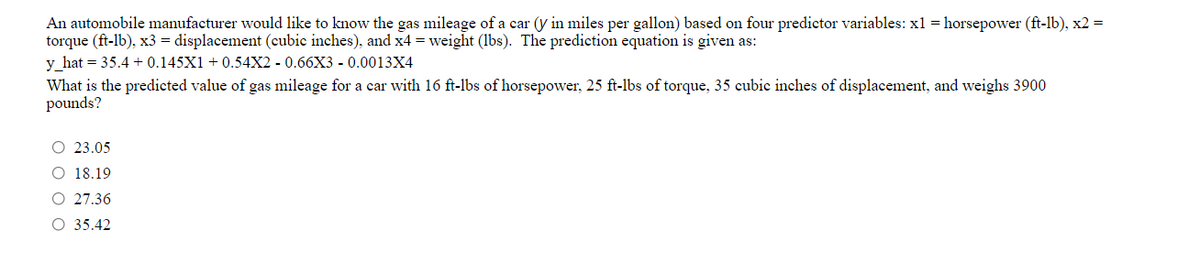 An automobile manufacturer would like to know the gas mileage of a car (y in miles per gallon) based on four predictor variables: x1 = horsepower (ft-lb), x2 =
torque (ft-lb), x3 = displacement (cubic inches), and x4 = weight (lbs). The prediction equation is given as:
y_hat = 35.4 + 0.145X1 +0.54X2 - 0.66X3 - 0.0013X4
What is the predicted value of gas mileage for a car with 16 ft-lbs of horsepower, 25 ft-lbs of torque, 35 cubic inches of displacement, and weighs 3900
pounds?
23.05
O 18.19
O 27.36
O 35.42
