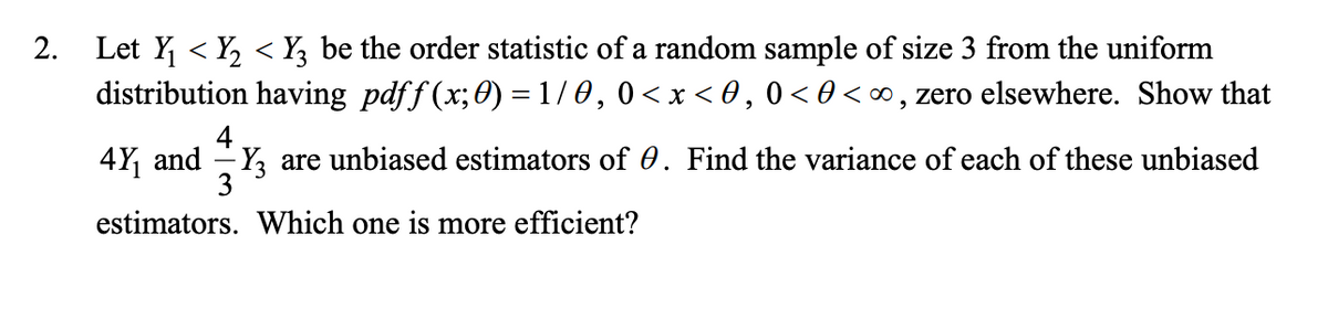 Let Y < Y, < Y3 be the order statistic of a random sample of size 3 from the uniform
distribution having pdff (x;0) = 1/0,0<x < 0, 0 < 0 <∞ , zero elsewhere. Show that
2.
4Y, and -Y, are unbiased estimators of 0. Find the variance of each of these unbiased
3
estimators. Which one is more efficient?
