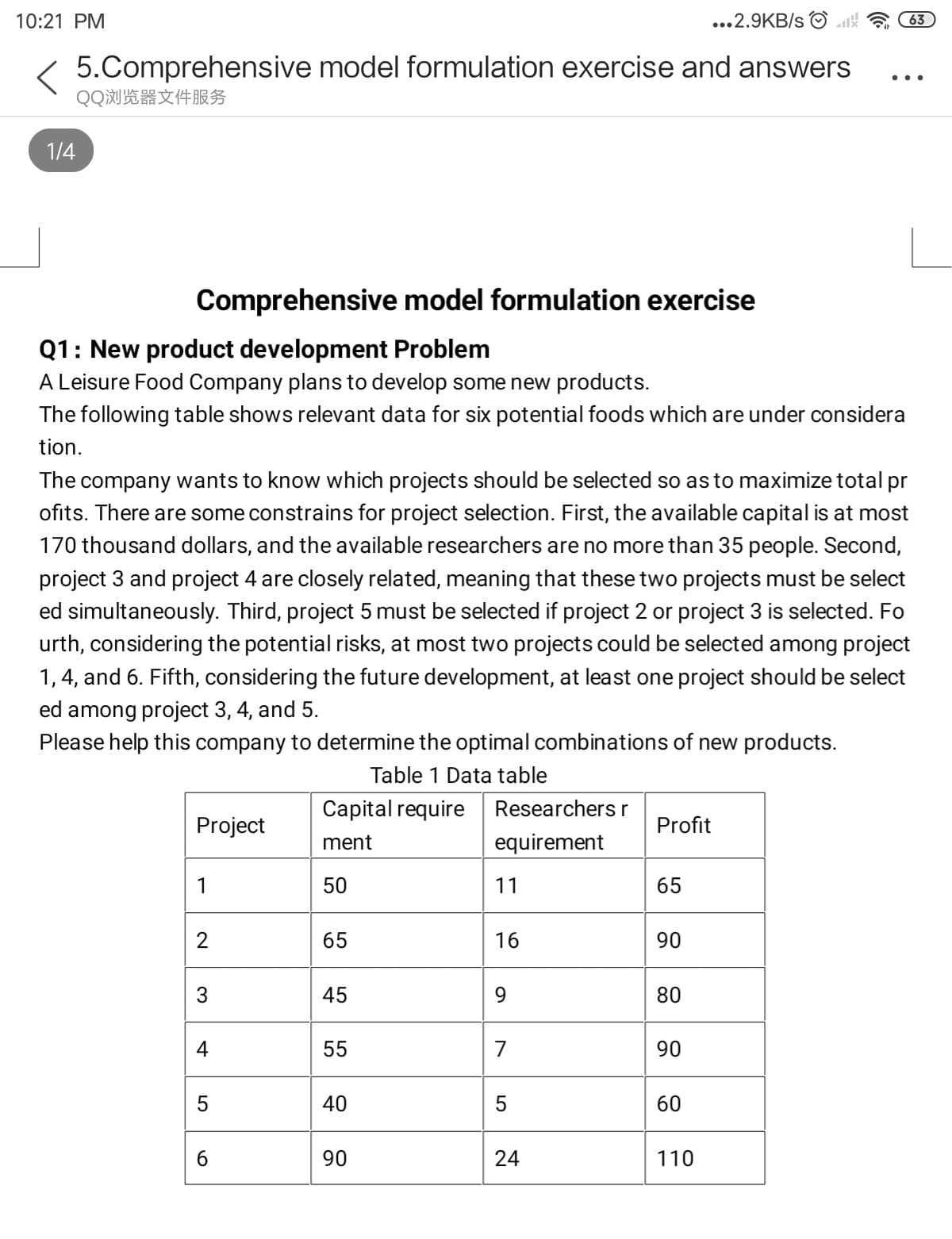 Comprehensive model formulation exercise
Q1: New product development Problem
A Leisure Food Company plans to develop some new products.
The following table shows relevant data for six potential foods which are under considera
tion.
The company wants to know which projects should be selected so asto maximize total pr
ofits. There are some constrains for project selection. First, the available capital is at most
170 thousand dollars, and the available researchers are no more than 35 people. Second,
project 3 and project 4 are closely related, meaning that these two projects must be select
ed simultaneously. Third, project 5 must be selected if project 2 or project 3 is selected. Fo
urth, considering the potential risks, at most two projects could be selected among project
1, 4, and 6. Fifth, considering the future development, at least one project should be select
ed among project 3, 4, and 5.
Please help this company to determine the optimal combinations of new products.
Table 1 Data table
Capital require Researchers r
Project
Profit
ment
equirement
1
50
11
65
2
65
16
90
3
45
9.
80
4
55
7
90
40
60
90
110
24
5
