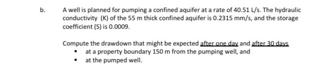 A well is planned for pumping a confined aquifer at a rate of 40.51 L/s. The hydraulic
conductivity (K) of the 55 m thick confined aquifer is 0.2315 mm/s, and the storage
coefficient (S) is 0.0009.
Compute the drawdown that might be expected after one day and after 30 days
• at a property boundary 150 m from the pumping well, and
• at the pumped well.
