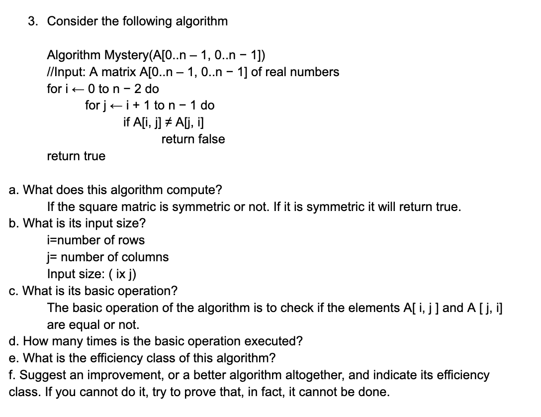3. Consider the following algorithm
Algorithm Mystery(A[0..n-1, 0..n - 1])
//Input: A matrix A[0..n-1, 0..n - 1] of real numbers
for i 0 to n - 2 do
for ji+ 1 to n - 1 do
if A[i, j] # A[j,i]
return true
return false
a. What does this algorithm compute?
If the square matric is symmetric or not. If it is symmetric it will return true.
b. What is its input size?
i=number of rows
j= number of columns
Input size: (ix j)
c. What is its basic operation?
The basic operation of the algorithm is to check if the elements A[i, j] and A [j,i]
are equal or not.
d. How many times is the basic operation executed?
e. What is the efficiency class of this algorithm?
f. Suggest an improvement, or a better algorithm altogether, and indicate its efficiency
class. If you cannot do it, try to prove that, in fact, it cannot be done.