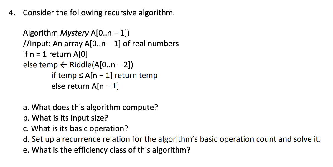 4. Consider the following recursive algorithm.
Algorithm Mystery A[0..n-1])
//Input: An array A[0..n - 1] of real numbers
if n = 1 return A[0]
else temp← Riddle(A[0..n - 2])
if temp ≤ A[n 1] return temp
else return A[n 1]
-
a. What does this algorithm compute?
b. What is its input size?
c. What is its basic operation?
d. Set up a recurrence relation for the algorithm's basic operation count and solve it.
e. What is the efficiency class of this algorithm?