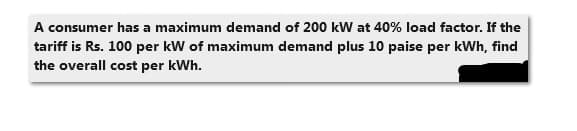 A consumer has a maximum demand of 200 kW at 40% load factor. If the
tariff is Rs. 100 per kW of maximum demand plus 10 paise per kWh, find
the overall cost per kWh.