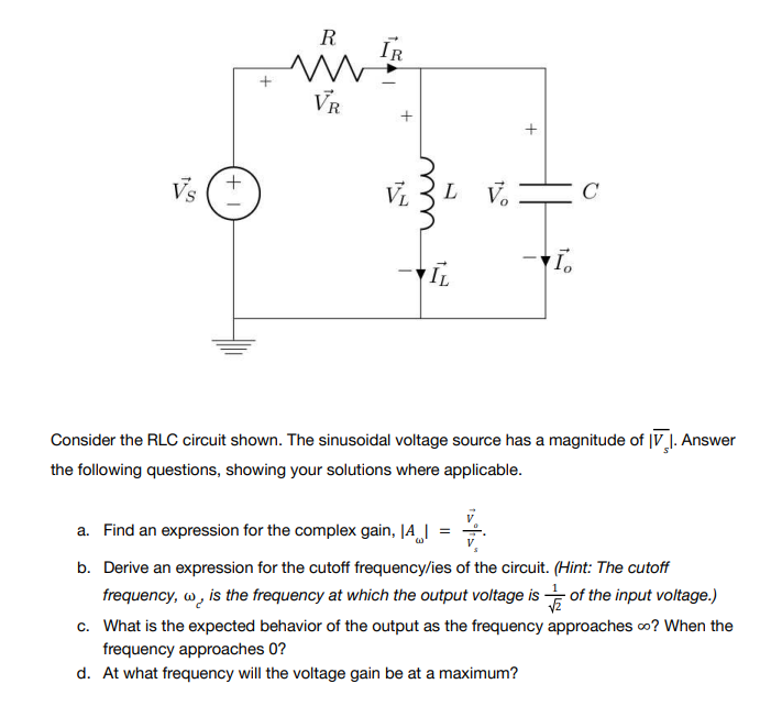 Vs
+1
+
R
M
VR
IR
+
VL
L V
+
C
I.
IL
Consider the RLC circuit shown. The sinusoidal voltage source has a magnitude of IV. Answer
the following questions, showing your solutions where applicable.
a. Find an expression for the complex gain, A
4.
b. Derive an expression for the cutoff frequency/ies of the circuit. (Hint: The cutoff
frequency, w, is the frequency at which the output voltage is of the input voltage.)
√2
c. What is the expected behavior of the output as the frequency approaches ∞? When the
frequency approaches 0?
d. At what frequency will the voltage gain be at a maximum?