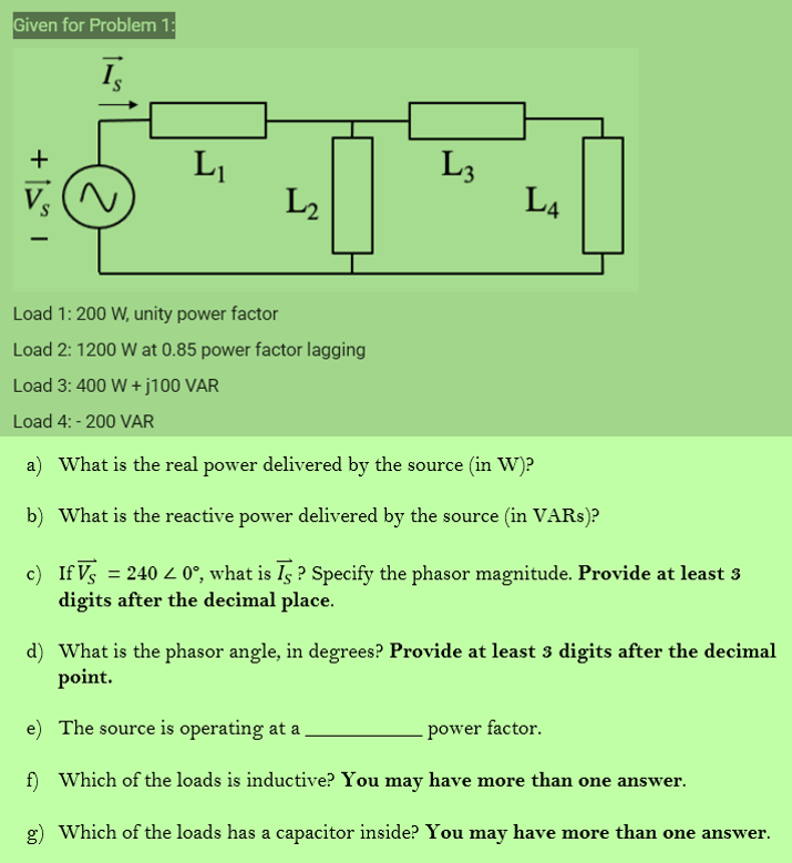 Given for Problem 1:
Īs
। [+
L₁
L4
Load 1: 200 W, unity power factor
Load 2: 1200 W at 0.85 power factor lagging
Load 3: 400 W + j100 VAR
Load 4: -200 VAR
a) What is the real power delivered by the source (in W)?
b) What is the reactive power delivered by the source (in VARs)?
c) If Vs = 2400°, what is Īs? Specify the phasor magnitude. Provide at least 3
digits after the decimal place.
d) What is the phasor angle, in degrees? Provide at least 3 digits after the decimal
point.
e) The source is operating at a
power factor.
f) Which of the loads is inductive? You may have more than one answer.
g)
Which of the loads has a capacitor inside? You may have more than one answer.
Vs
L₂
L3