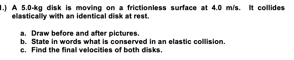 1.) A 5.0-kg disk is moving on a frictionless surface at 4.0 m/s.
elastically with an identical disk at rest.
a. Draw before and after pictures.
b. State in words what is conserved in an elastic collision.
c. Find the final velocities of both disks.
It collides