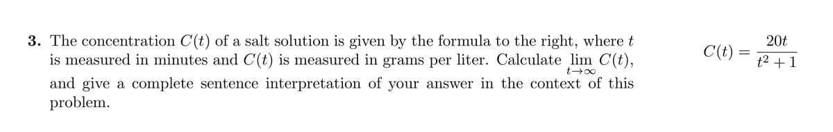 3. The concentration C(t) of a salt solution is given by the formula to the right, where t
is measured in minutes and C(t) is measured in grams per liter. Calculate lim C(t),
t→→∞
and give a complete sentence interpretation of your answer in the context of this
problem.
C(t)
20t
t² + 1